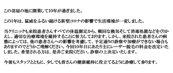 この羽屋の地に開業して１０年が過ぎました。この１年は、猛威をふるい続ける新型コロナの影響で生活環境が一変しました。当クリニックも来院患者さんすべての体温測定から、頻回な換気そして消毒処置などをくりかえし、適切な治療環境を維持することに努力しております。しかし、来院された患者さんの病態によっては、他の患者さんへの影響を考慮して、予定通りの診察や加療ができない場合もありますのでどうかご理解ください。今回１０年目にあたり主にレーザー脱毛の料金を改定いたしました。希望される方は、是非ご来院ください。診察の上決定いたします。
                        今後もスタッフとともに、少しでも皆さんの健康維持に役立てるように診療して参ります。